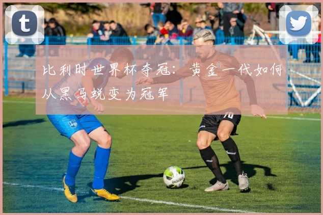 比利时世界杯夺冠：黄金一代如何从黑马蜕变为冠军