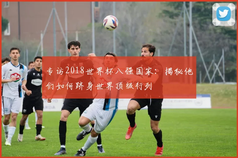 专访2018世界杯八强国家:揭秘他们如何跻身世界顶级行列