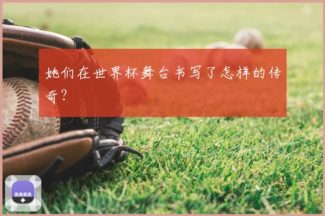 她们在世界杯舞台书写了怎样的传奇?