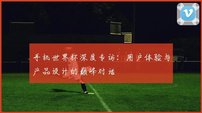 手机世界杯深度专访：用户体验与产品设计的巅峰对话
