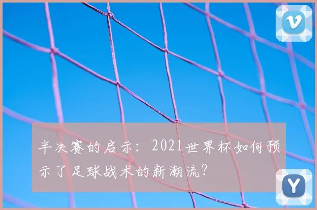 半决赛的启示:2021世界杯如何预示了足球战术的新潮流?