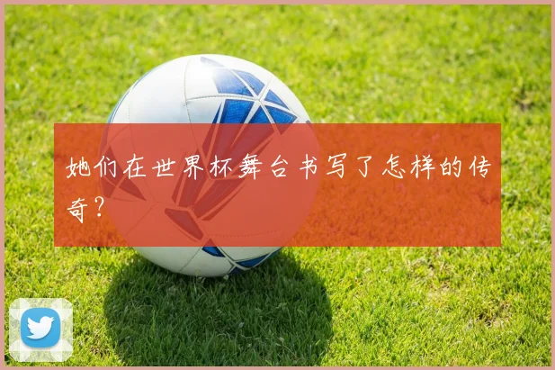 她们在世界杯舞台书写了怎样的传奇?