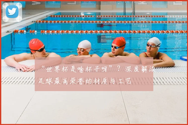 “世界杯是啥杯子呀”?深度解读足球最高荣誉的材质与工艺