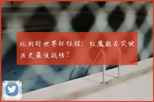 比利时世界杯征程:红魔能否突破历史最佳战绩?