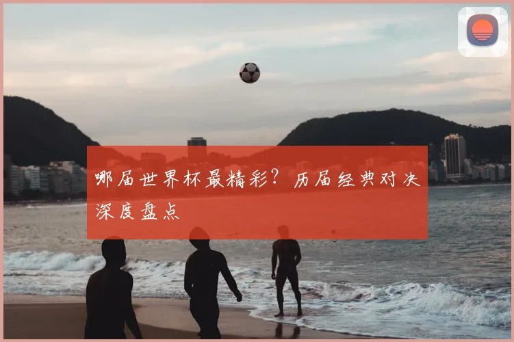 哪届世界杯最精彩？历届经典对决深度盘点
