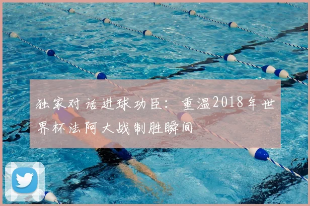 独家对话进球功臣：重温2018年世界杯法阿大战制胜瞬间