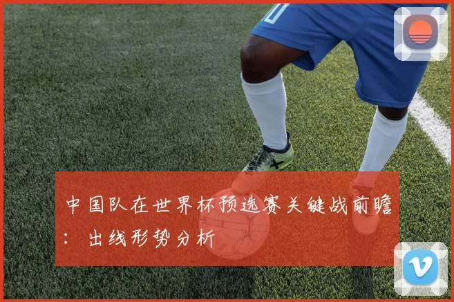 中国队在世界杯预选赛关键战前瞻:出线形势分析