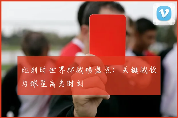 比利时世界杯战绩盘点：关键战役与球星高光时刻