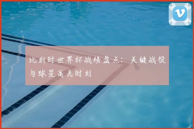 比利时世界杯战绩盘点：关键战役与球星高光时刻