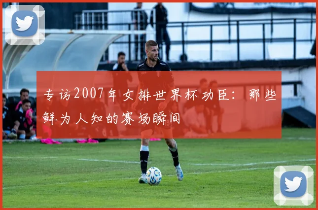 专访2007年女排世界杯功臣:那些鲜为人知的赛场瞬间