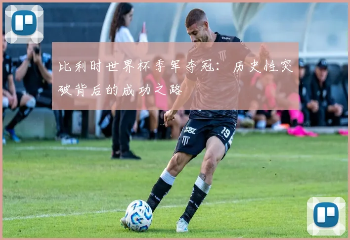 比利时世界杯季军夺冠：历史性突破背后的成功之路