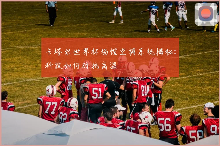 卡塔尔世界杯场馆空调系统揭秘：科技如何对抗高温