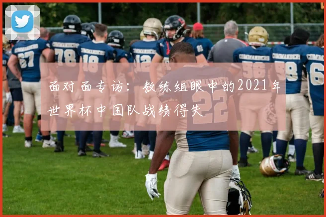 面对面专访：教练组眼中的2021年世界杯中国队战绩得失