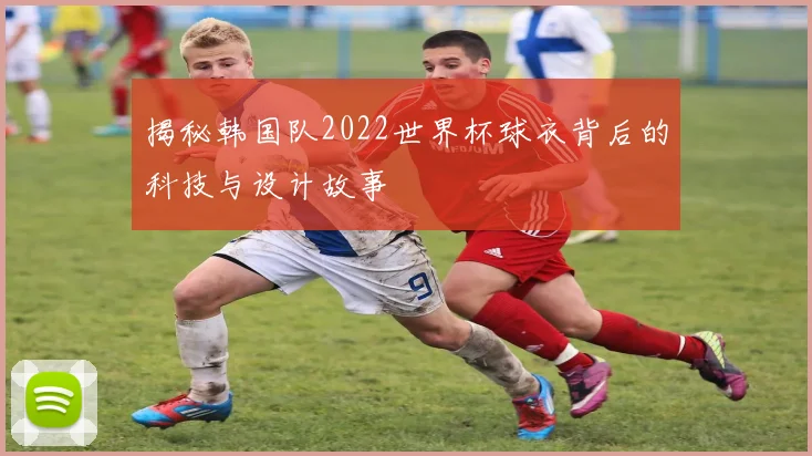 揭秘韩国队2022世界杯球衣背后的科技与设计故事
